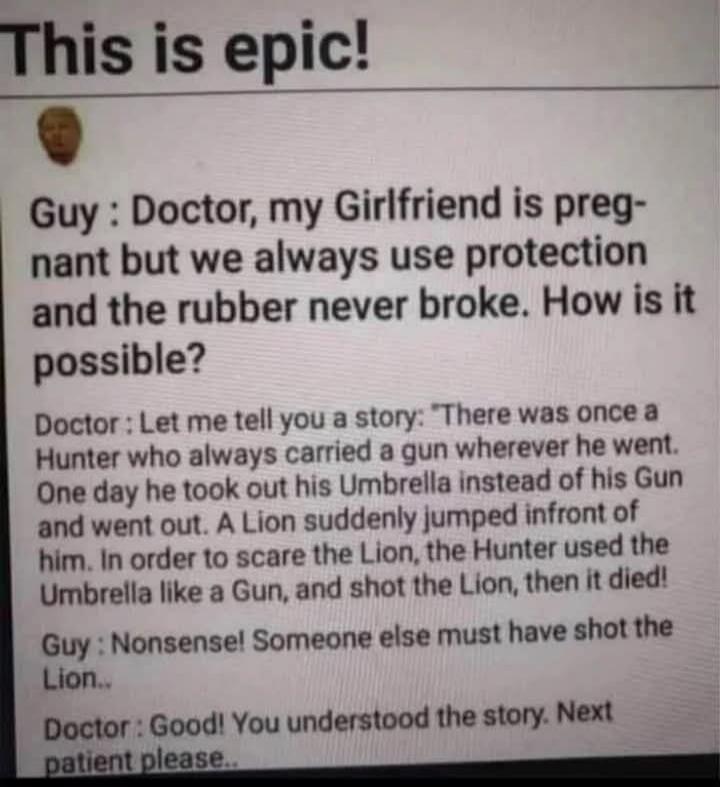 This is epic!
Guy: Doctor, my Girlfriend is pregnant but we always use protection and the rubber never broke. How is it possible?
Doctor: Let me tell you a story: 