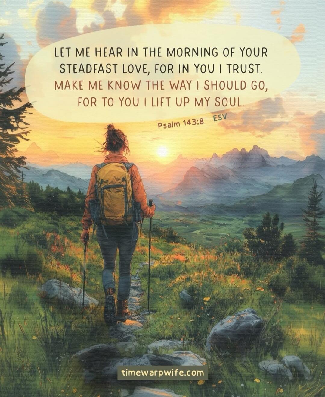 Let me hear in the morning of your steadfast love, for in you I trust. Make me know the way I should go, for to you I lift up my soul. Psalm 143:8 ESV