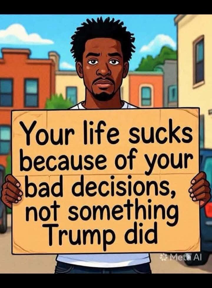 Your life sucks because of your bad decisions, not something Trump did. Meta AI