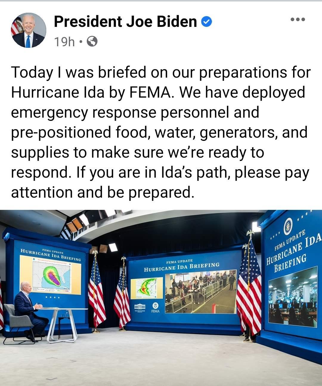 s President Joe Biden j 19h e Today was briefed on our preparations for Hurricane Ida by FEMA We have deployed emergency response personnel and pre positioned food water generators and supplies to make sure were ready to respond If you are in Idas path please pay attention and be prepared