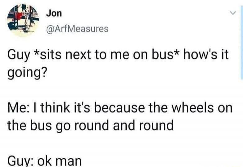 Jon @ArfMeasures Guy *sits next to me on bus* how's it going? Me: I think it's because the wheels on the bus go round and round Guy: ok man