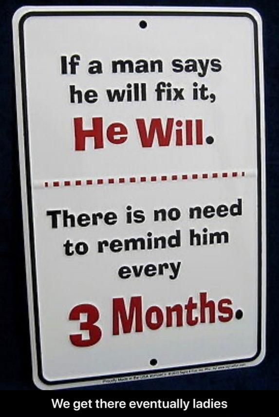 If a man says he will fix it There is NO need every Months We get there eventually ladies