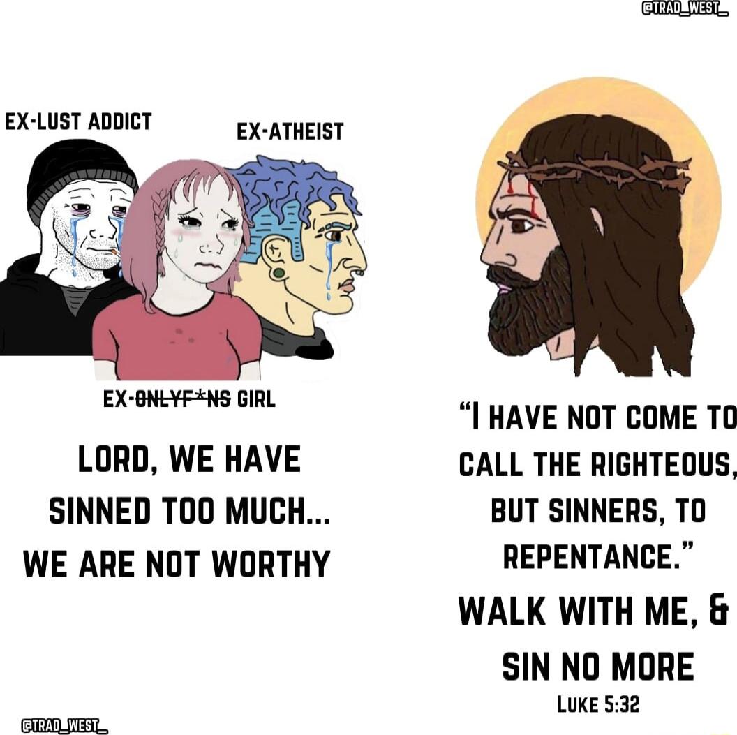 EX LUST ADDICT EX ATHEIST I HAVE NOT COME T0 LORD WE HAVE CALL THE RIGHTEOUS SINNED TOO MUCH BUT SINNERS TO WE ARE NOT WORTHY REPENTANCE WALK WITH ME SIN NO MORE LUKE 532