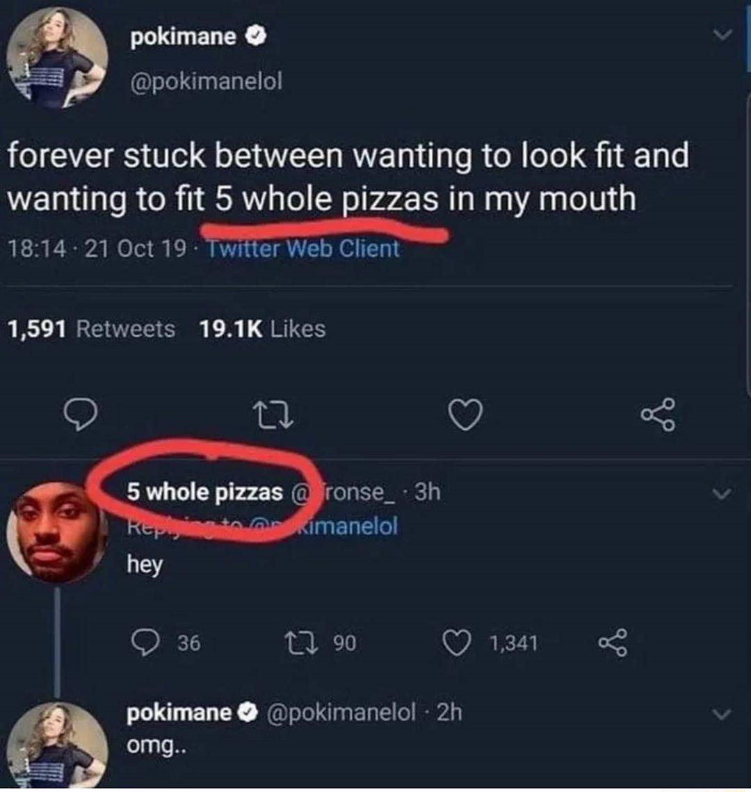 T ENCR Ll nEl o LIS S o QoI RV T Tg o R ol oTo S 1 gL WEIN TR R 1 R le Eizzas in my mouth 5 1 S I ol i B VYT TR o MR I T 1 1591 Retweets 191K Likes O VY 3 5 whole pizzas ronse_ 3h imanelol hey 12 Q ipa1t o3 pokimane pokimanelol 2h omg