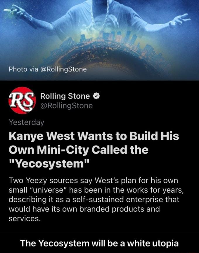 Photo via RollingStone Rolling Stone RollingStone Yesterday LETEANEIS AU ET R G TT R S TE Own Mini City Called the Yecosystem Two Yeezy sources say Wests plan for his own small universe has been in the works for years EEW R RENE R SEVE ETL EL R EI G EERGEN would have its own branded products and services The Yecosystem will be a white utopia