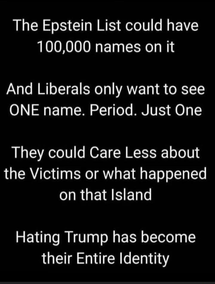 The Epstein List could have 100,000 names on it And Liberals only want to see ONE name. Period. Just One They could Care Less about the Victims or what happened on that Island Hating Trump has become their Entire Identity