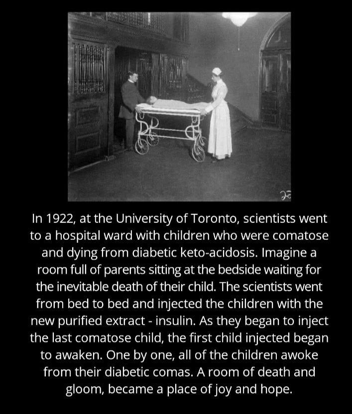 In 1922 at the University of Toronto scientists went to a hospital ward with children who were comatose and dying from diabetic keto acidosis Imagine a room full of parents sitting at the bedside waiting for the inevitable death of their child The scientists went from bed to bed and injected the children with the new purified extract insulin As they began to inject the last comatose child the firs