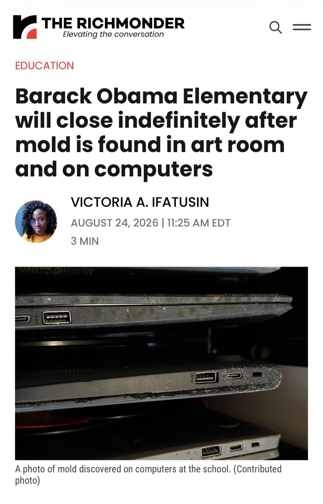THE RICHMONDER Elevating the conversation EDUCATION Barack Obama Elementary will close indefinitely after mold is found in art room and on computers VICTORIA A. IFATUSIN AUGUST 24, 2026 | 11:25 AM EDT 3 MIN A photo of mold discovered on computers at the school. (Contributed photo) The image shows several laptops with visible mold growth on their su