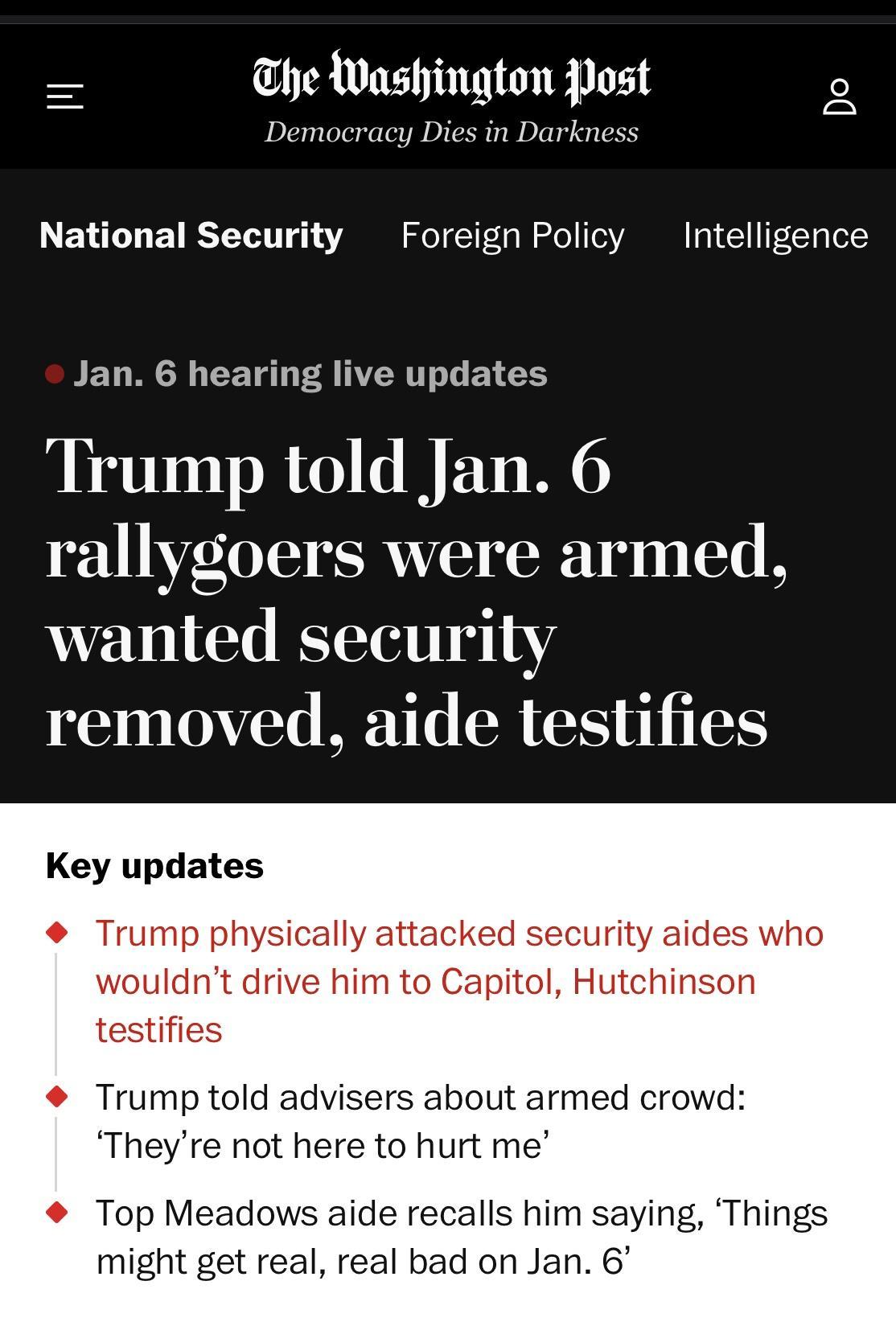 Ul he Washington Post Democracy Dies in Darkness National Security Foreign Policy Intelligence Jan 6 hearing live updates Trump told Jan 6 rallygoers were armed wanted security removed aide testifies Key updates Trump physically attacked security aid wouldnt drive him to Capitol Hutchinson testifies Trump told advisers about armed crowd Theyre not here to hurt me Top Meadows aide recalls him sayin