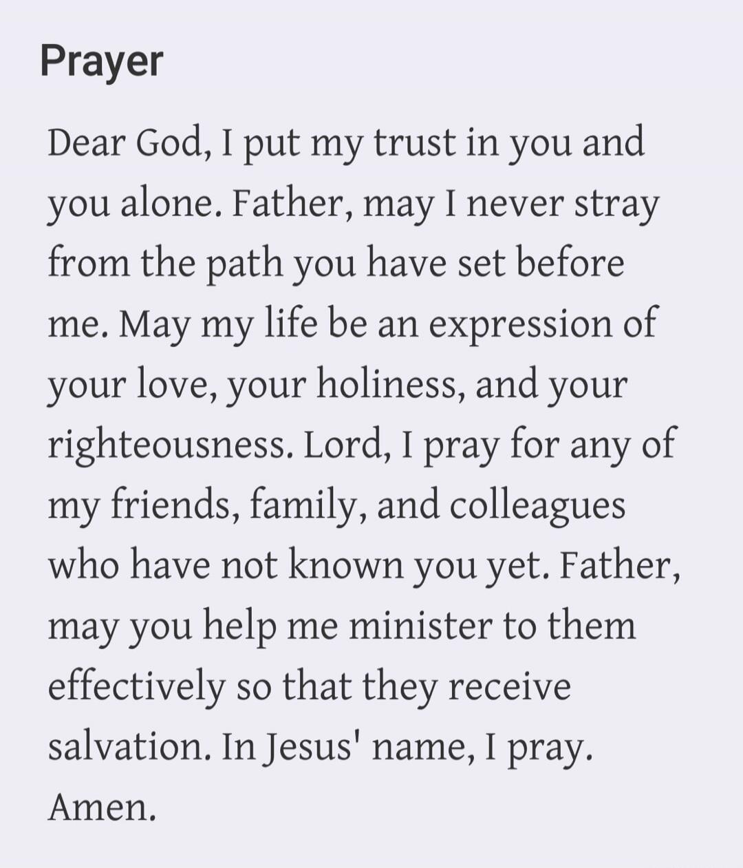 Prayer Dear God, I put my trust in you and you alone. Father, may I never stray from the path you have set before me. May my life be an expression of your love, your holiness, and your righteousness. Lord, I pray for any of my friends, family, and colleagues who have not known you yet. Father, may you help me minister to them effectively so that th
