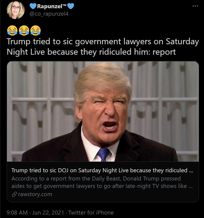 Rapunzel L L Trump tried to sic government lawyers on Saturday Night Live because they ridiculed him report Trump tried to sic DOJ on Saturday Night Live because they ridiculed According to a report from the Daily Beast Donald Trump pressed aides to get government lawyers to go after ate night TV shows like rawstorycom 908 AM Jun 22 2021 Twitter for iPhone