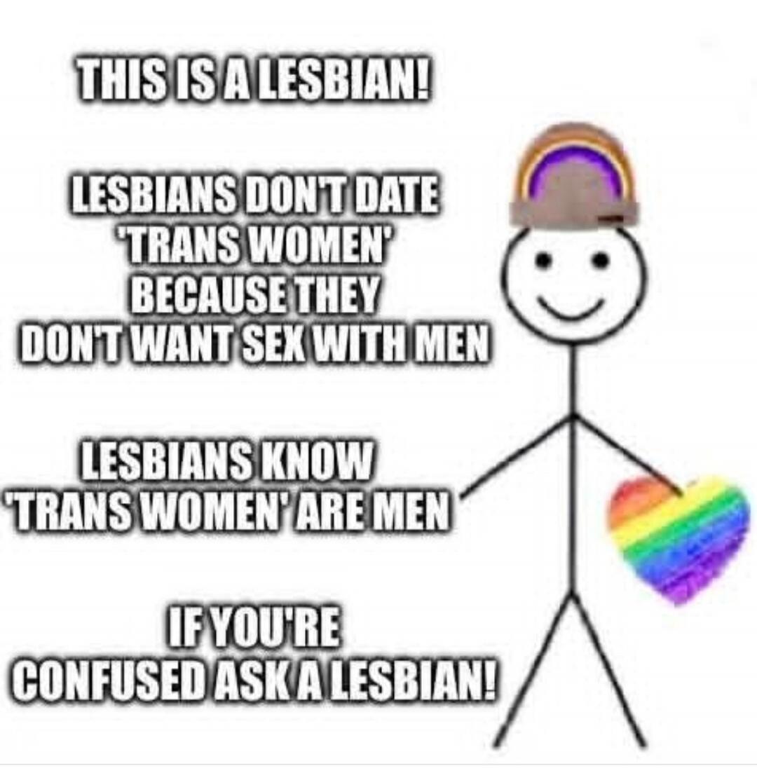 THIS IS A LESBIAN! LESBIANS DON'T DATE 'TRANS WOMEN' BECAUSE THEY DON'T WANT SEX WITH MEN LESBIANS KNOW 'TRANS WOMEN' ARE MEN IF YOU'RE CONFUSED ASK A LESBIAN!