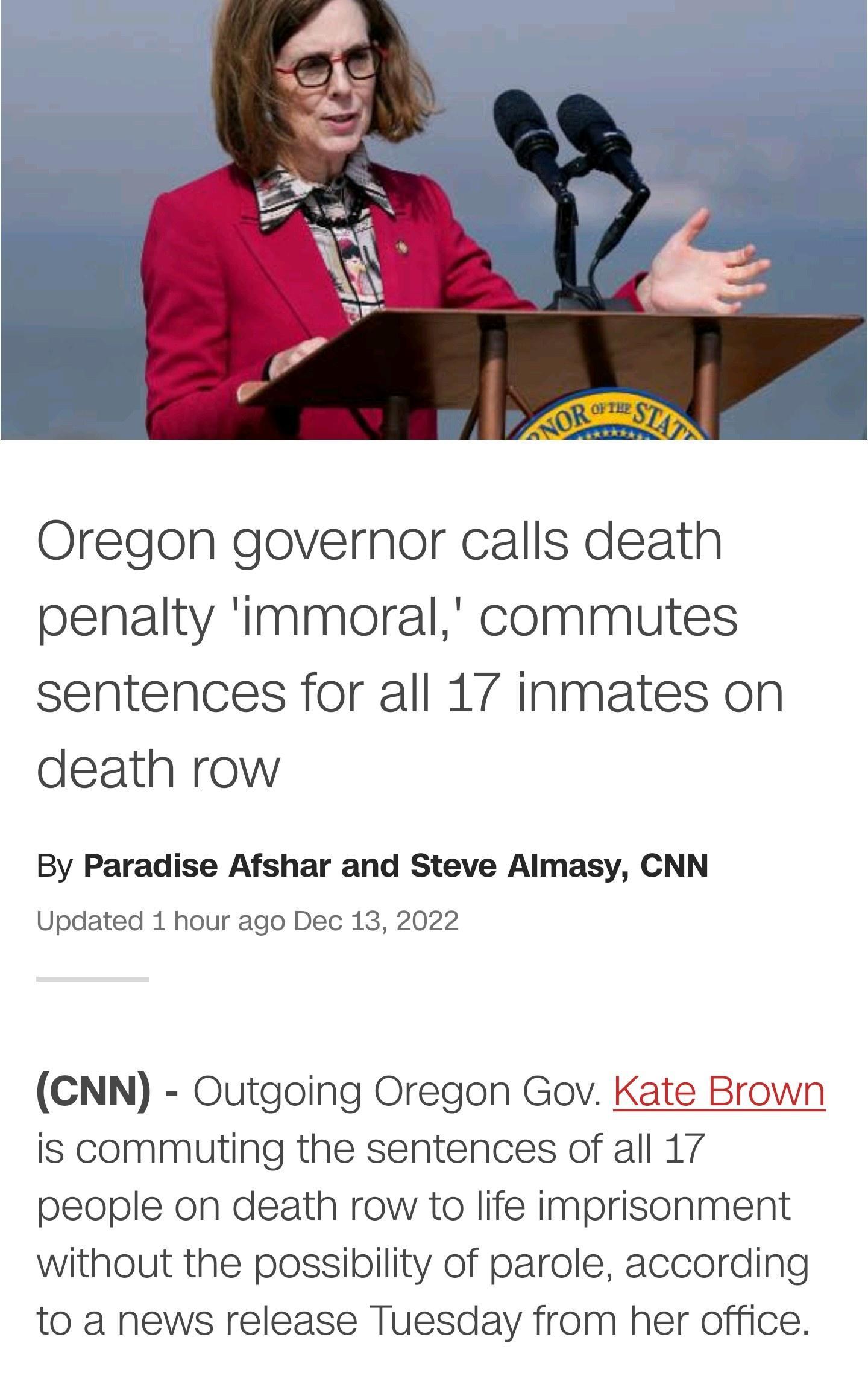 Oregon governor calls death penalty immoral commutes sentences for all 17 inmates on death row By Paradise Afshar and Steve Almasy CNN Updated 1 hour ago Dec 13 2022 CNN Outgoing Oregon Gov Kate Brown is commuting the sentences of all 17 people on death row to life imprisonment without the possibility of parole according to a news release Tuesday from her office