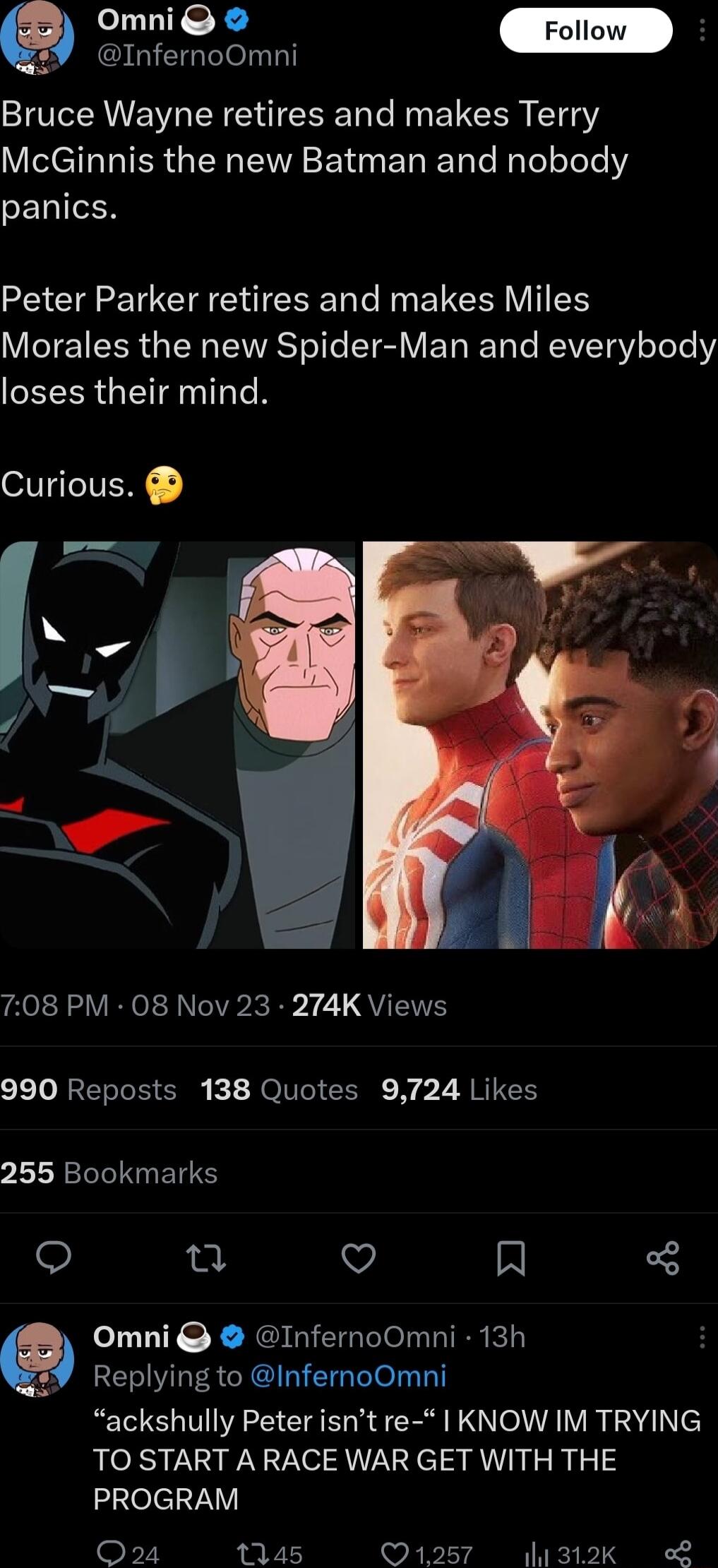 GIETGTlelT 3 Bruce Wayne retires and makes Terry VISET I TER N VA SR ET e T Te N Tel oTete2 CENIIEN Peter Parker retires and makes Miles Vo SR W TAVAST el e T V E TR T e REAVET gV oot Y EEER G NI TN VG Ny _ 7 s 708 PM 08 Nov 23 274K Views 990 Reposts 138 Quotes 9724 Likes LLRLIIERENRS o et v A Omni InfernoOmni 13h RELIYLESCRQIGEIG Tl T ackshully Peter isnt re 1 KNOW IM TRYING TO START A RACE WAR G