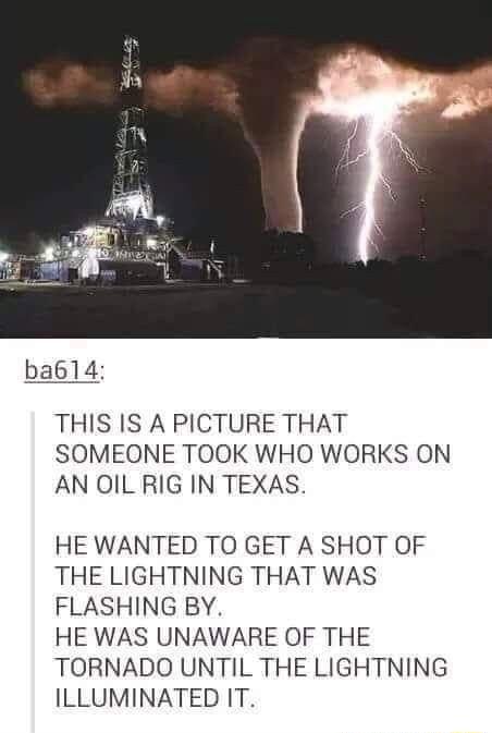 THIS IS A PICTURE THAT SOMEONE TOOK WHO WORKS ON AN OIL RIG IN TEXAS HE WANTED TO GET A SHOT OF THE LIGHTNING THAT WAS FLASHING BY HE WAS UNAWARE OF THE TORNADO UNTIL THE LIGHTNING ILLUMINATED IT