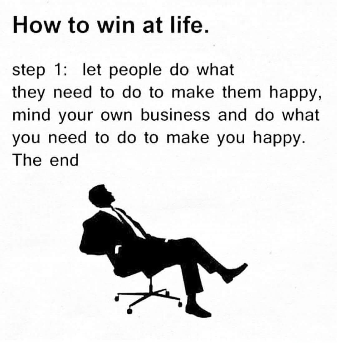 How to win at life.

step 1: let people do what they need to do to make them happy, mind your own business and do what you need to do to make you happy. The end