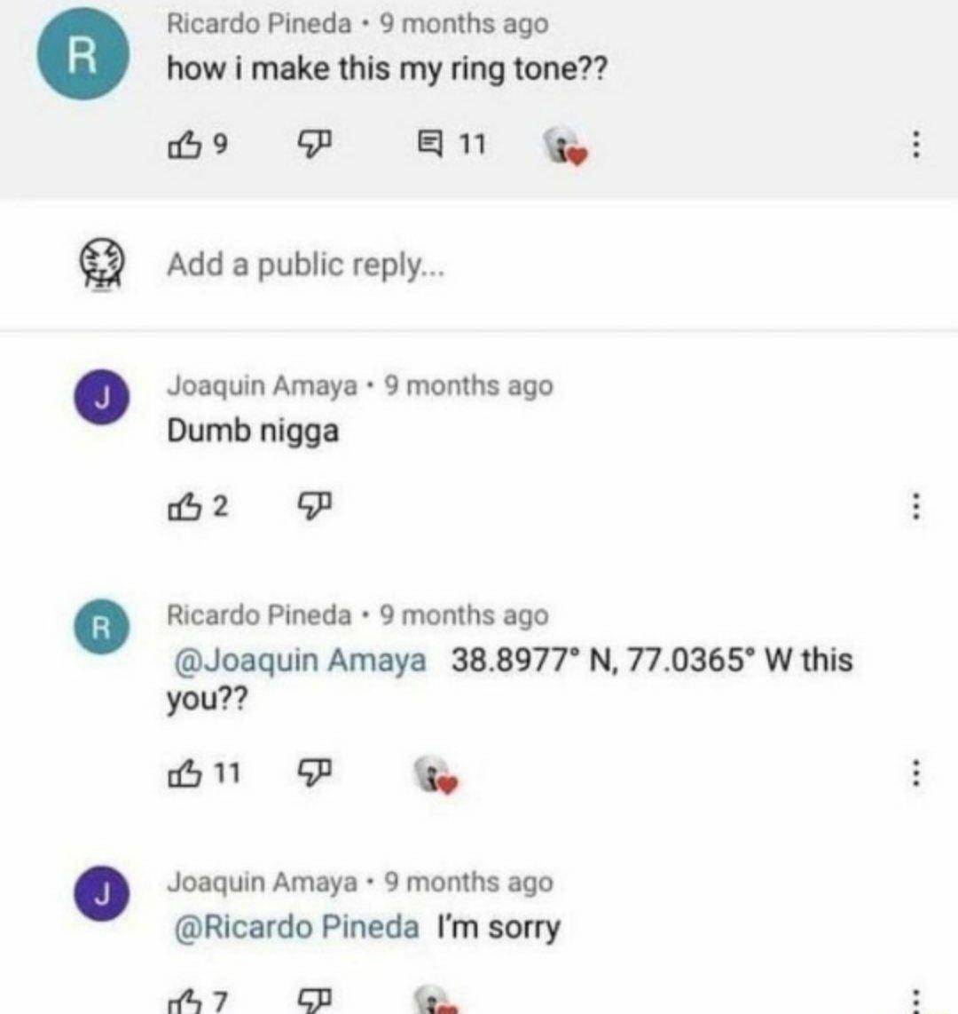 Ricardo Pineda 9 months ago how i make this my ring tone B9 P BN g Add a public reply Joaquin Amaya 9 months ago Dumb nigga B2 P Ricardo Pineda 9 months ago Joaquin Amaya 388977 N 770365 W this you GNP G Joaquin Amaya 9 months ago Ricardo Pineda Im sorry 7 CB T