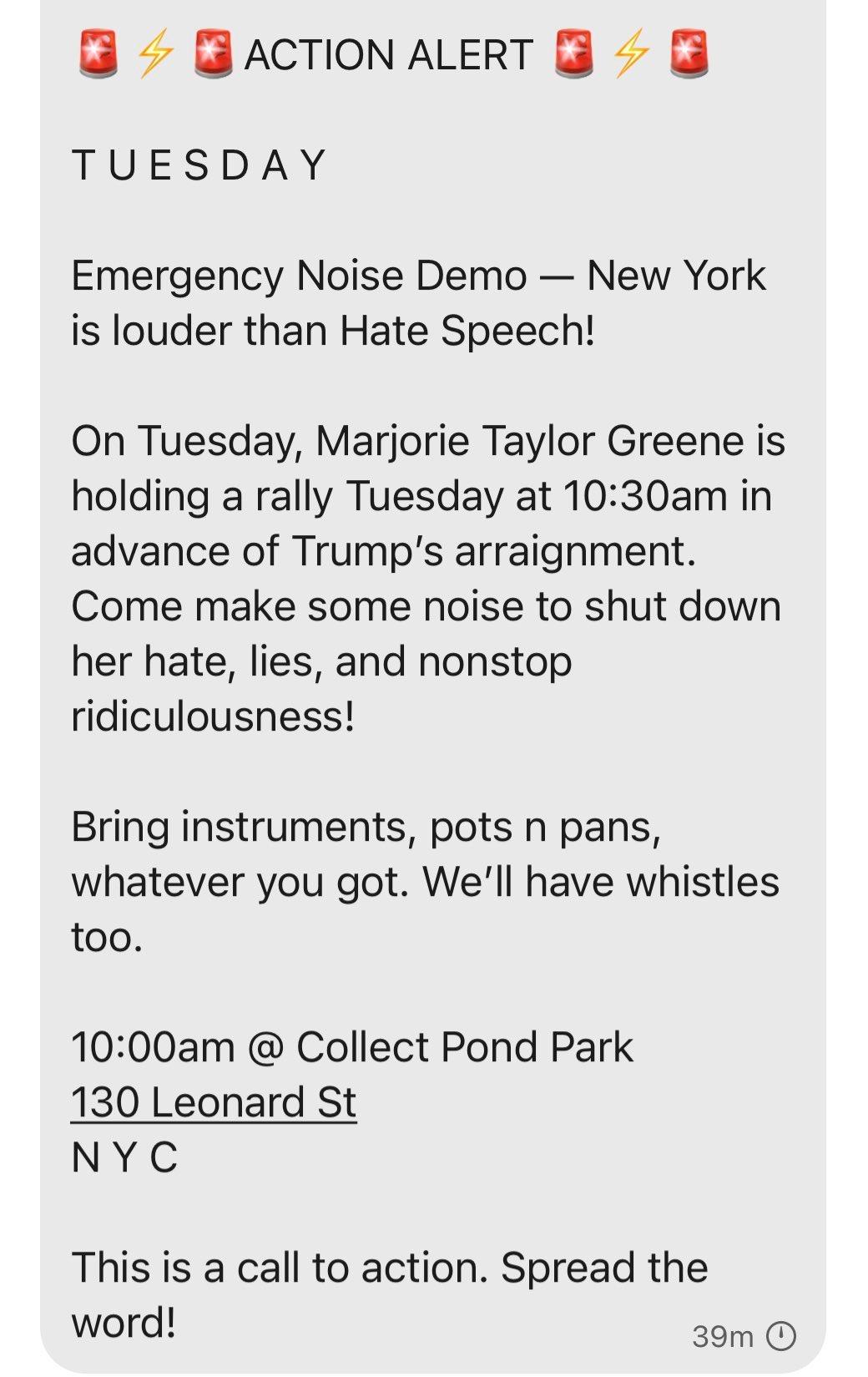 GACTIONALERT TUESDAY Emergency Noise Demo New York is louder than Hate Speech On Tuesday Marjorie Taylor Greene is holding a rally Tuesday at 1030am in advance of Trumps arraignment Come make some noise to shut down her hate lies and nonstop ridiculousness Bring instruments pots n pans whatever you got Well have whistles too 1000am Collect Pond Park 130 Leonard St NYC This is a call to action Spre