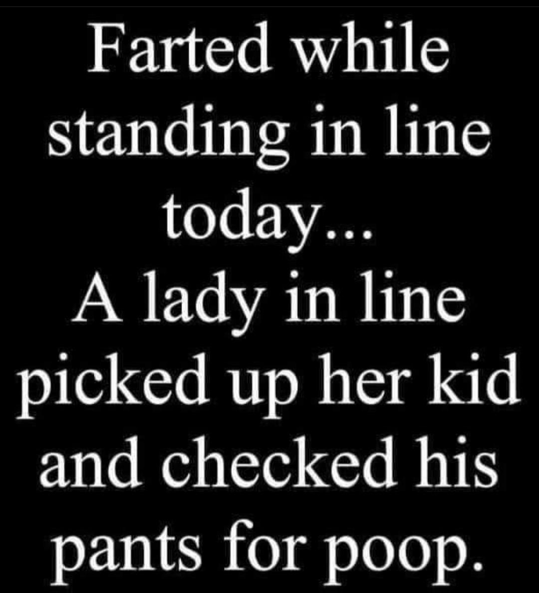 Farted while standing in line today A lady in line picked up her kid and checked his pants for poop