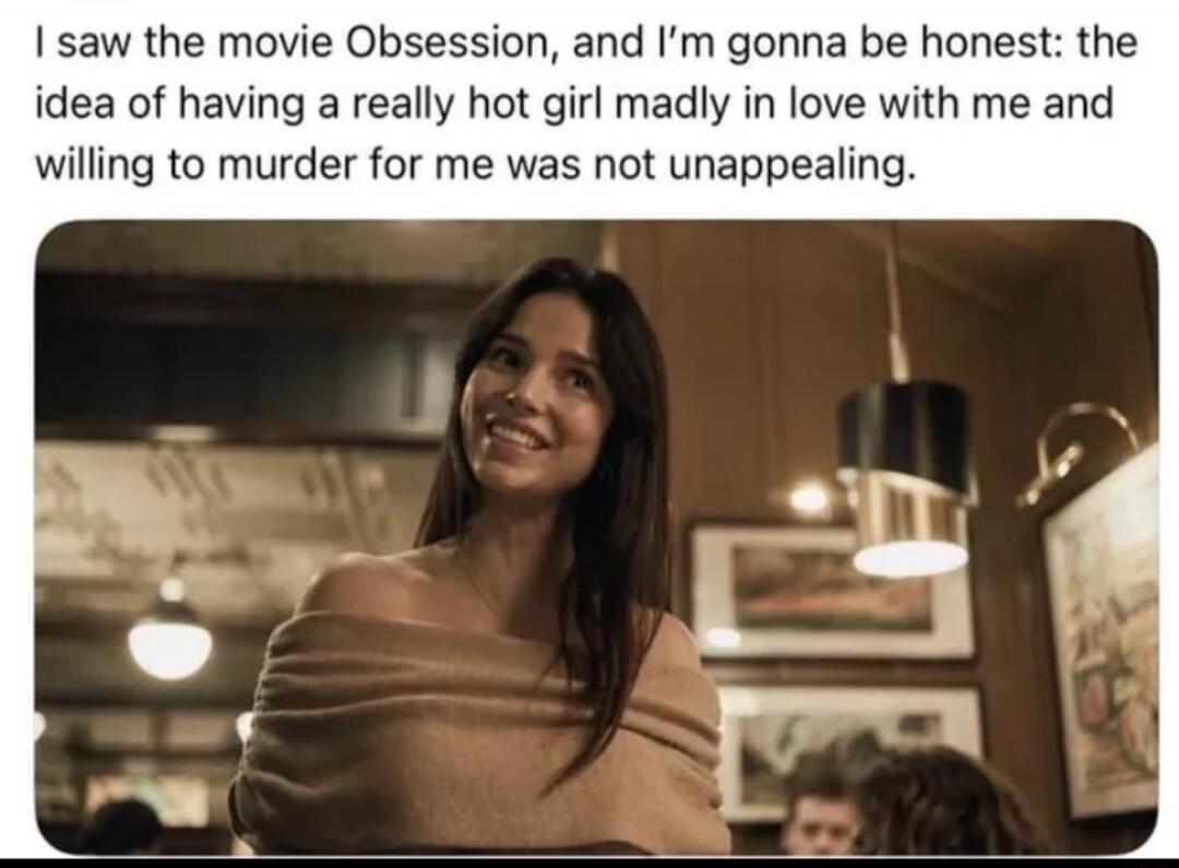 I saw the movie Obsession, and I'm gonna be honest: the idea of having a really hot girl madly in love with me and willing to murder for me was not unappealing.