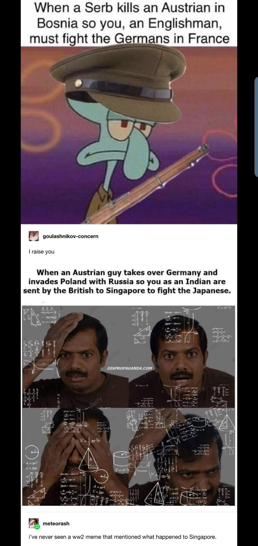 When a Serb kills an Austrian in Bosnia so you an Englishman must fight the Germans in France m goulashnikov concern raise you When an Austrian guy takes over Germany and invades Poland with Russia so you as an Indian are sent by the British to Singapore to fight the Japanese DISPROPAGANDACOM ive never seen a ww2 meme that mentioned what happened to Singapore