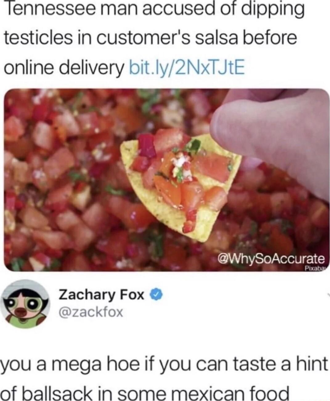 lennessee man accused of dipping testicles in customers salsa before online delivery bitly2NxTJtE Zachary Fox zackfox you a mega hoe if you can taste a hint of ballsack in some mexican food