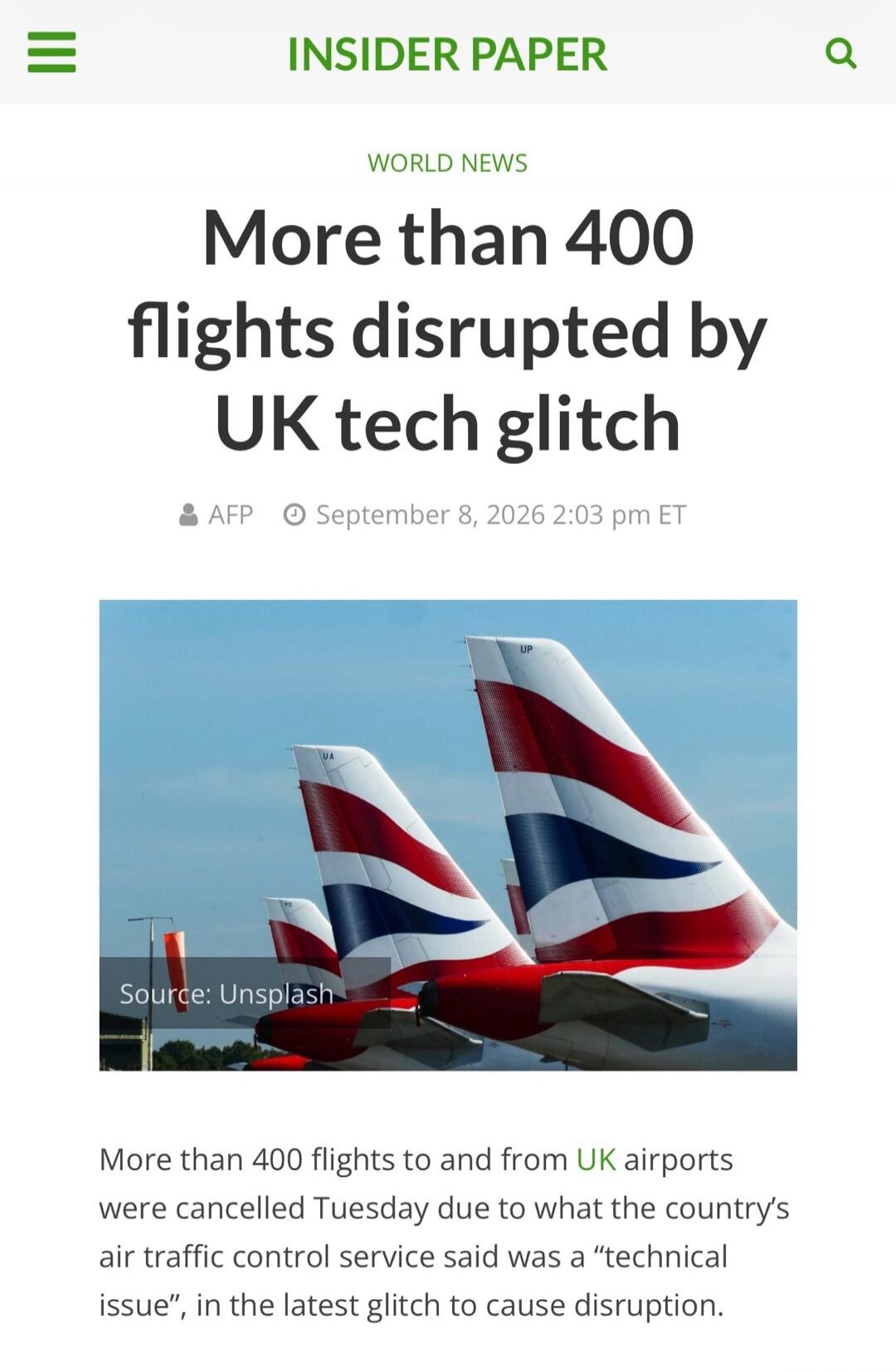 INSIDER PAPER WORLD NEWS More than 400 flights disrupted by UK tech glitch AFP September 8, 2026 2:03 pm ET Source: Unsplash More than 400 flights to and from UK airports were cancelled Tuesday due to what the country's air traffic control service said was a 