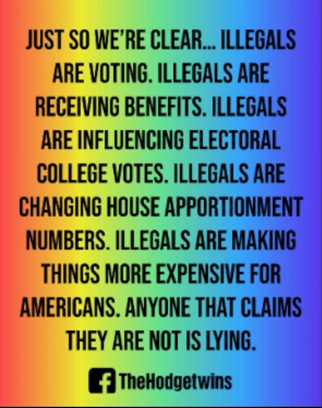 JUST SO WE'RE CLEAR... ILLEGALS ARE VOTING. ILLEGALS ARE RECEIVING BENEFITS. ILLEGALS ARE INFLUENCING ELECTORAL COLLEGE VOTES. ILLEGALS ARE CHANGING HOUSE APPORTIONMENT NUMBERS. ILLEGALS ARE MAKING THINGS MORE EXPENSIVE FOR AMERICANS. ANYONE THAT CLAIMS THEY ARE NOT IS LYING.