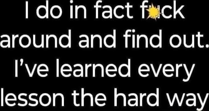 I do in fact f*ck around and find out. I've learned every lesson the hard way