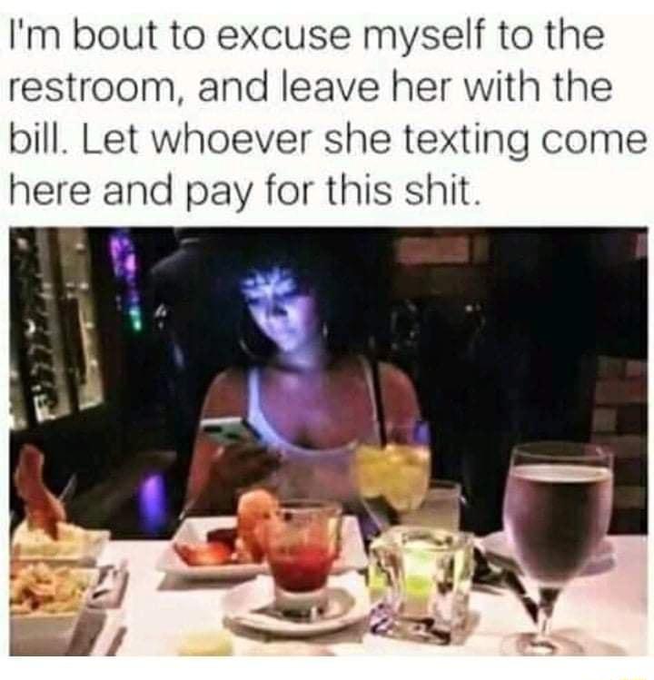 Im bout to excuse myself to the restroom and leave her with the bill Let whoever she texting come here and pay for this shit