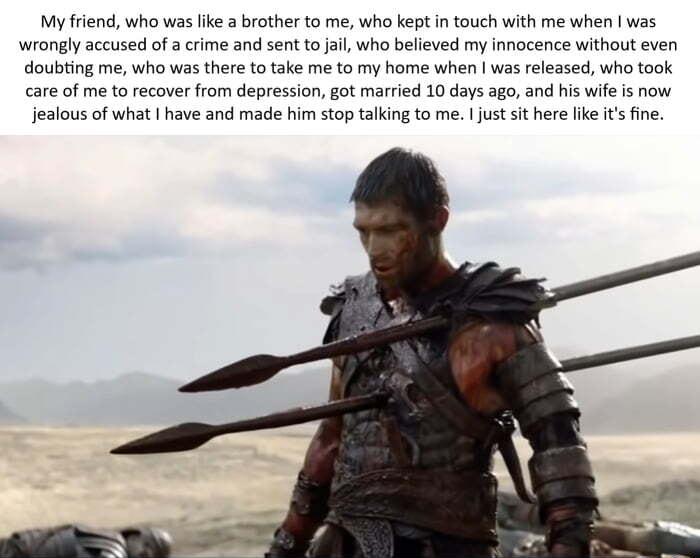 My friend who was like a brother to me who ket in touch with me when was wrongly accused of a crime and sent to jail who believed my innocence without even doubting me who was there to take me to my home when was released who took care of me to recover from depression got married 10 days ago and his wife is now jealous of what have and made him stop talking to me just it here ke i ine