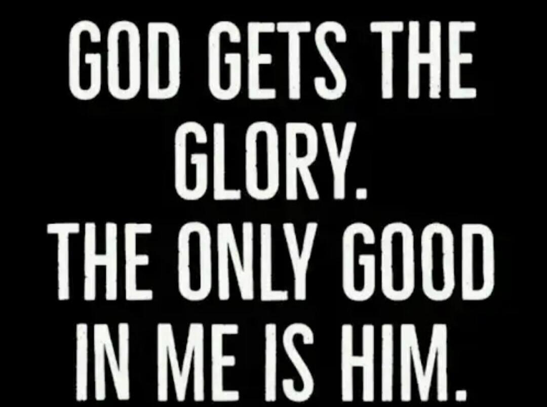 GOD GETS THE GLORY. THE ONLY GOOD IN ME IS HIM.