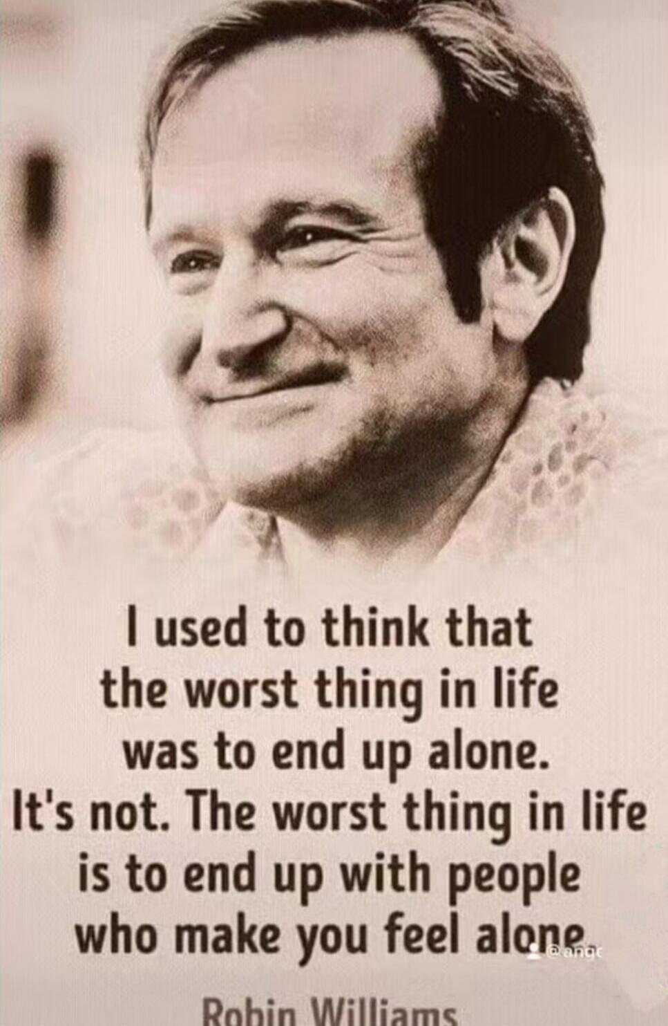 I used to think that the worst thing in life was to end up alone. It's not. The worst thing in life is to end up with people who make you feel alone