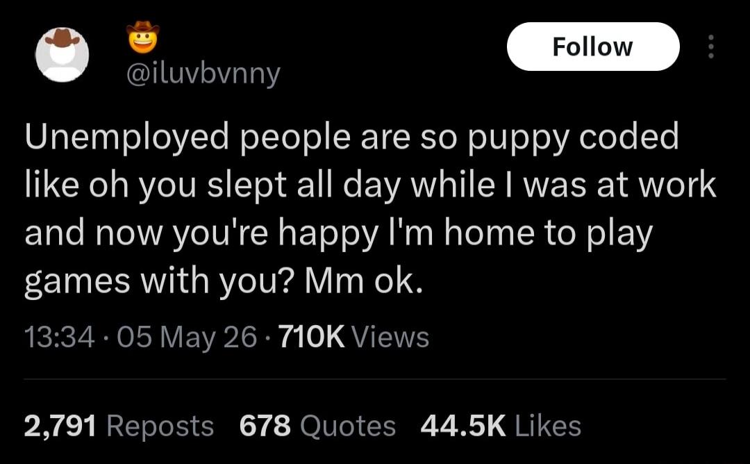 Unemployed people are so puppy coded like oh you slept all day while I was at work and now you're happy I'm home to play games with you? Mm ok.