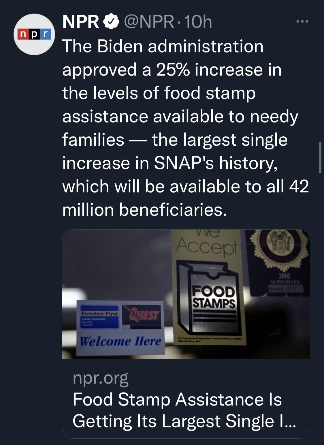 NPR NPR 10h The Biden administration approved a 25 increase in the levels of food stamp assistance available to needy families the largest single IS CE R RSN VA RN o 15 e13 YA which will be available to all 42 million beneficiaries l rome Here A nprorg XoTolo RS o WA S eTa R S Getting Its Largest Single