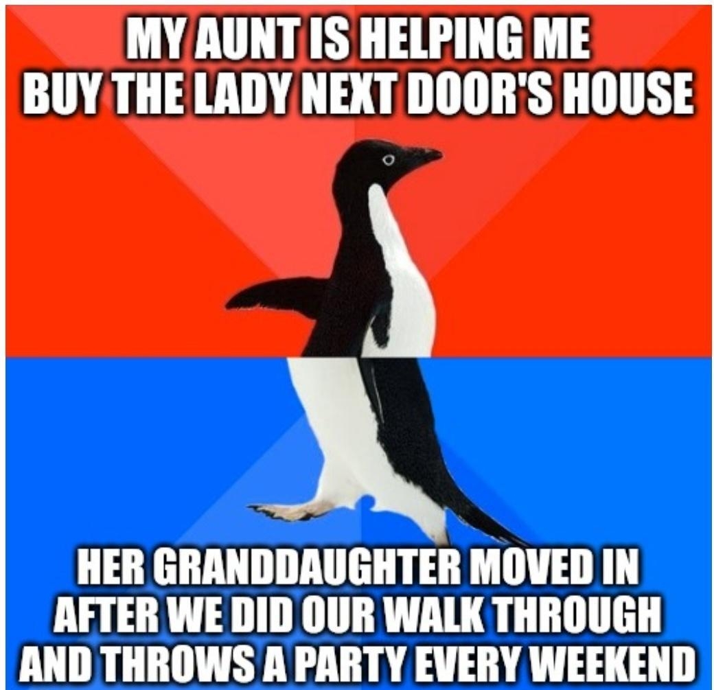 MY AUNT IS HELPING ME BUY THE LADY NEXT DOORS HOUSE HER GRANDDAUGHTER MOVED IN AFTER WE DID OUR WALK THROUGH AND THROWS A PARTY EVERY WEEKEND imgflipcom