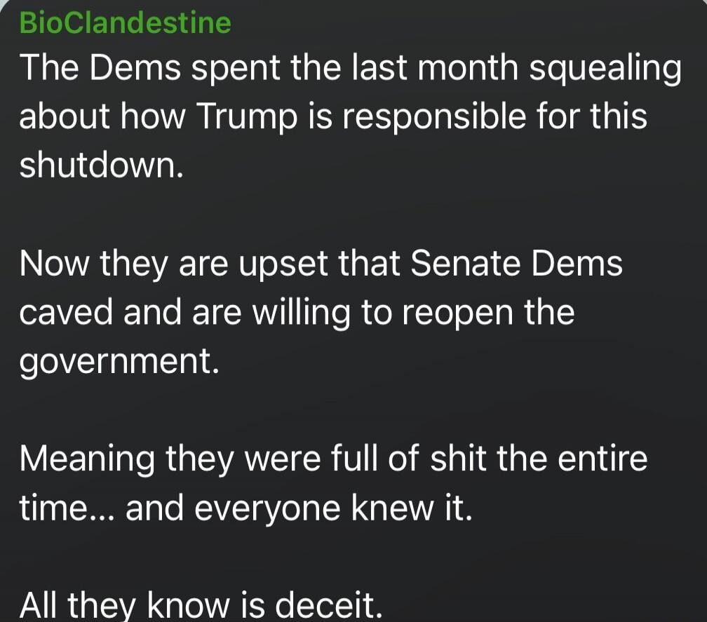 BioClandestine The Dems spent the last month squealing about how Trump is responsible for this shutdown. Now they are upset that Senate Dems caved and are willing to reopen the government. Meaning they were full of shit the entire time... and everyone knew it. All they know is deceit.
