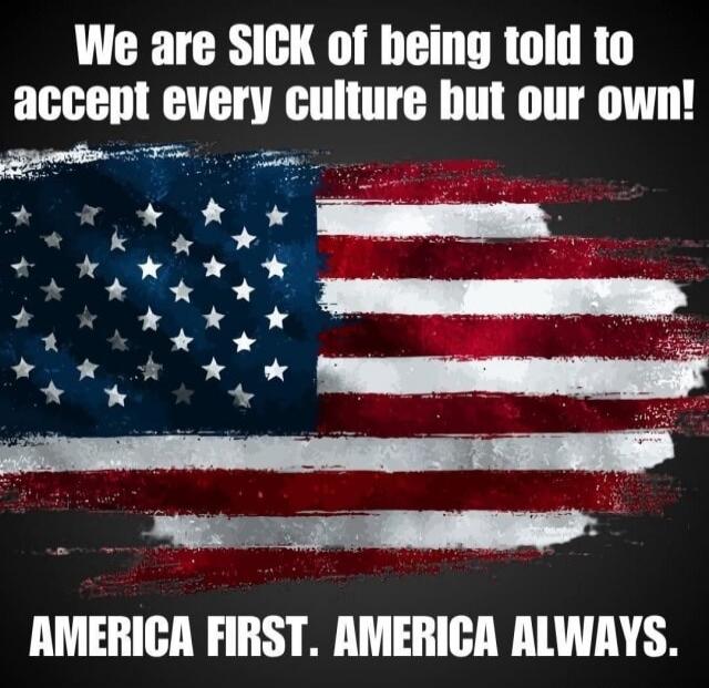 We are SICK of being told to accept every culture but our own! AMERICA FIRST. AMERICA ALWAYS.