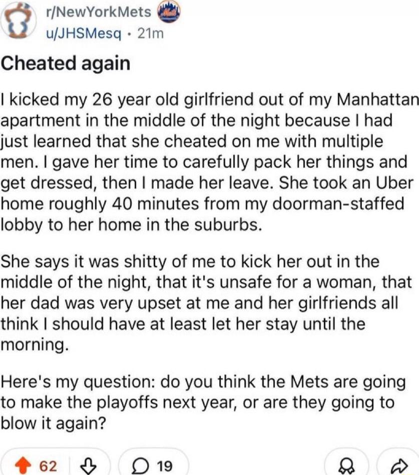 Cheated again

I kicked my 26 year old girlfriend out of my Manhattan apartment in the middle of the night because I had just learned that she cheated on me with multiple men. I gave her time to carefully pack her things and get dressed, then I made her leave. She took an Uber home roughly 40 minutes from my doorman-staffed lobby her home in the su