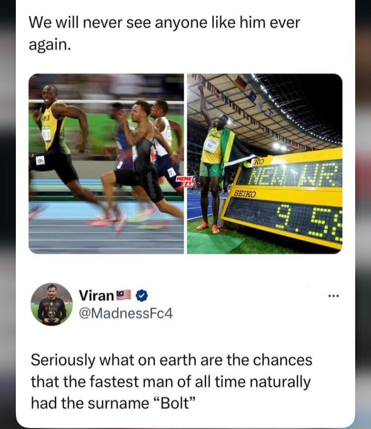 We will never see anyone like him ever again Viran MadnessFc4 Seriously what on earth are the chances that the fastest man of all time naturally had the surname Bolt