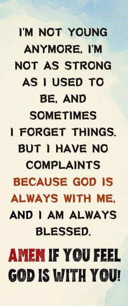 I'M NOT YOUNG ANYMORE, I'M NOT AS STRONG AS I USED TO BE, AND SOMETIMES I FORGET THINGS. BUT I HAVE NO COMPLAINTS BECAUSE GOD IS ALWAYS WITH ME, AND I AM ALWAYS BLESSED. AMEN IF YOU FEEL GOD IS WITH YOU!