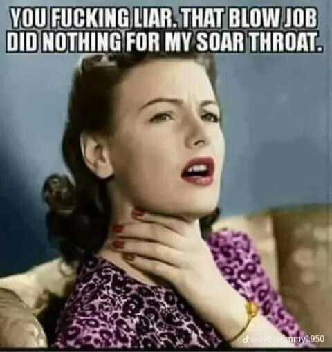 YOU FUCKING LIAR. THAT BLOW JOB DID NOTHING FOR MY SOAR THROAT.