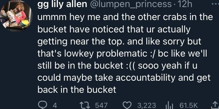 gg lily allen lumpen_princess 12h ummm hey me and the other crabs in the bucket have noticed that ur actually getting near the top and like sorry but thats lowkey problematic bc like well still be in the bucket sooo yeah if u could maybe take accountability and get back in the bucket WY 1547 3223 44 615K A