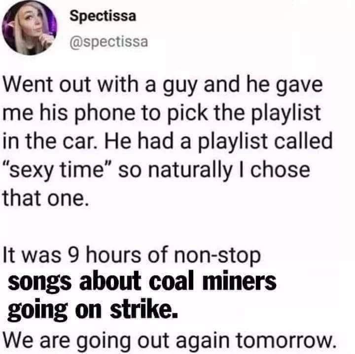 Spectissa spectissa Went out with a guy and he gave me his phone to pick the playlist in the car He had a playlist called sexy time so naturally chose that one It was 9 hours of non stop songs about coal miners going on strike We are going out again tomorrow