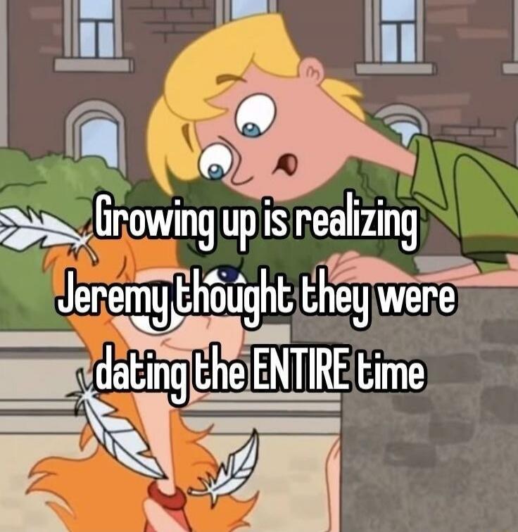 Growing up is realizing Jeremy thought they were dating the ENTIRE time
