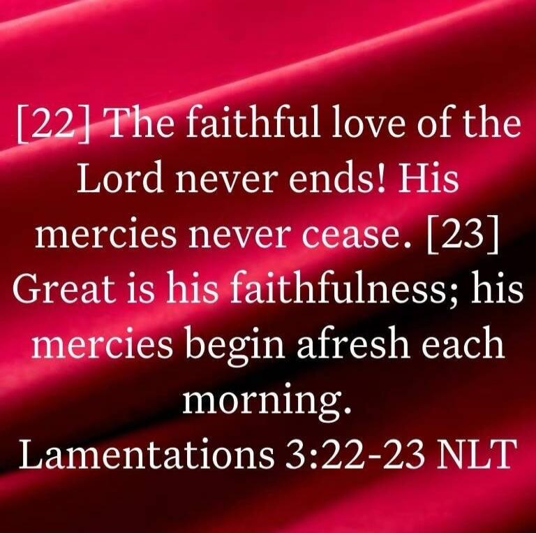 [22] The faithful love of the Lord never ends! His mercies never cease. [23] Great is his faithfulness; his mercies begin afresh each morning. Lamentations 3:22-23 NLT