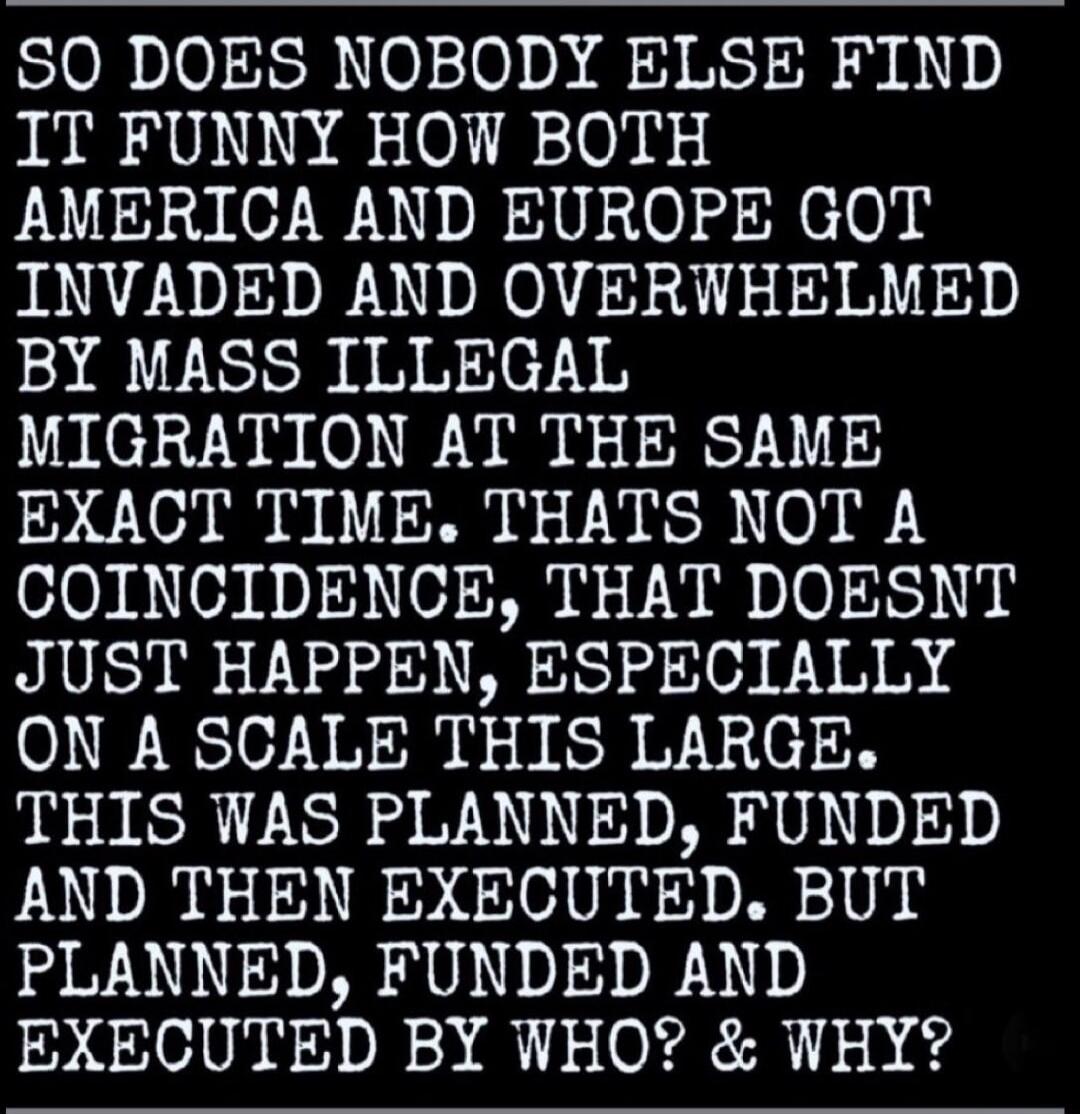 SO DOES NOBODY ELSE FIND IT FUNNY HOW BOTH AMERICA AND EUROPE GOT INVADED AND OVERWHELMED BY MASS ILLEGAL MIGRATION AT THE SAME EXACT TIME. THATS NOT A COINCIDENCE, THAT DOESNT JUST HAPPEN, ESPECIALLY ON A SCALE THIS LARGE. THIS WAS PLANNED, FUNDED AND THEN EXECUTED. BUT PLANNED, FUNDED AND EXECUTED BY WHO? & WHY?