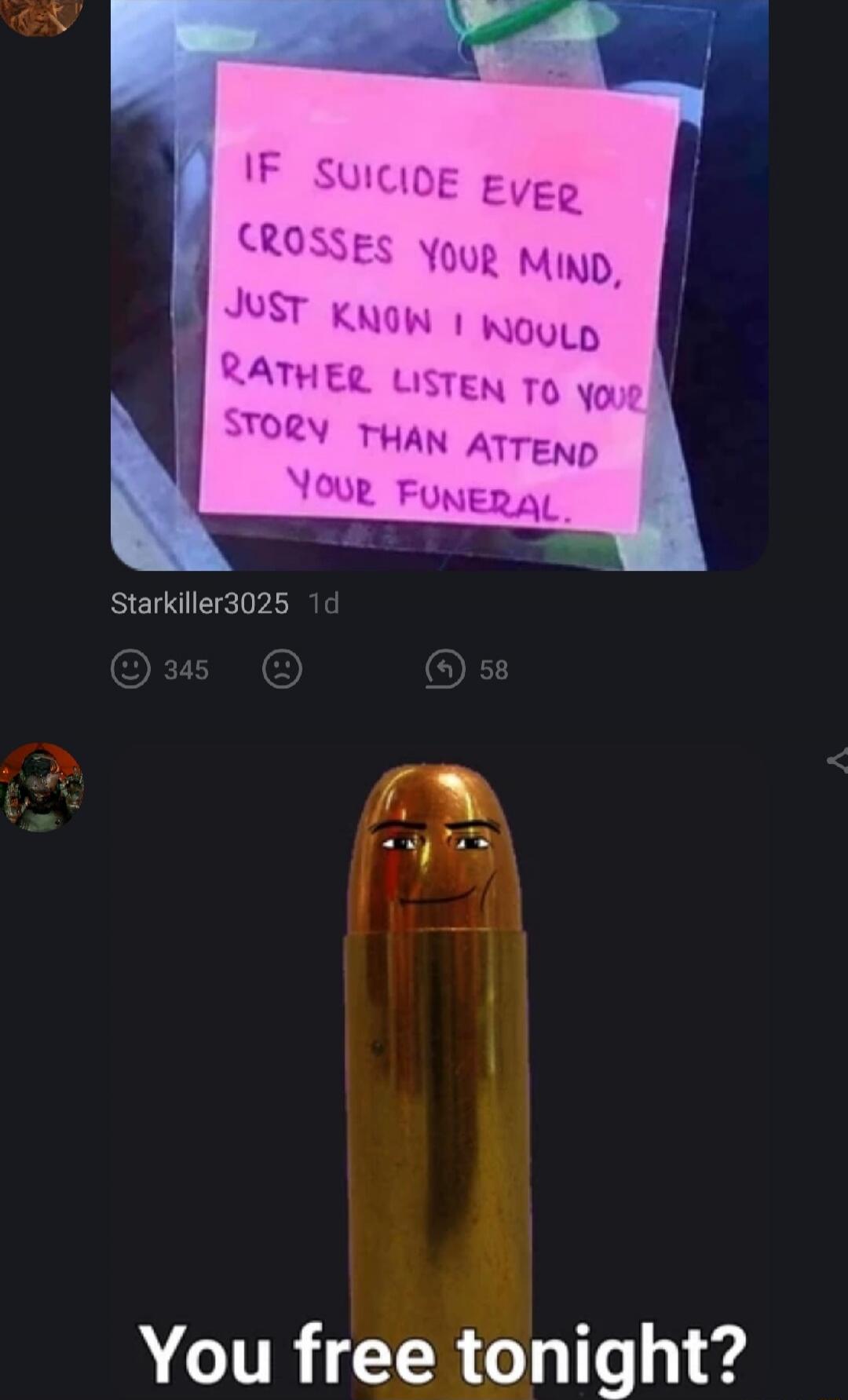 If suicide ever crosses your mind, just know I would rather listen to your story than attend your funeral.
You free tonight?