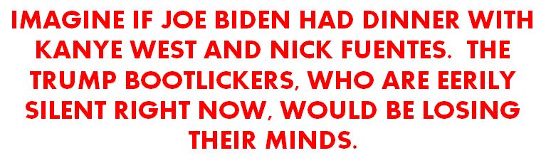 IMAGINE IF JOE BIDEN HAD DINNER WITH KANYE WEST AND NICK FUENTES THE TRUMP BOOTLICKERS WHO ARE EERILY SILENT RIGHT NOW WOULD BE LOSING THEIR MINDS