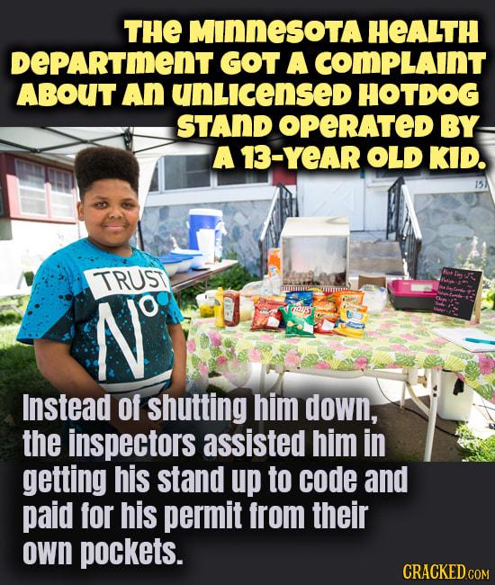 THE MINNESOTA HeALTH DEPARTIENT GOT A COMPLAINT ABOUT AN UNLICENSeD HOTDOG ams STAND OPCRATED BY W AT YeAR oLD KID 14 Instead of shutting him down the inspectors assisted him in getting his stand up to code and paid for his permit from their Own pockets
